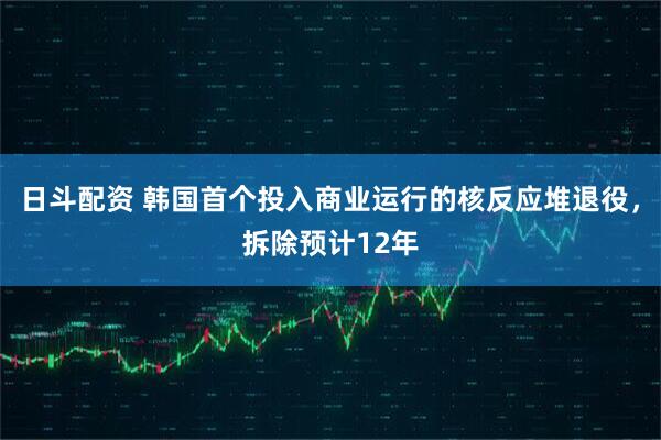 日斗配资 韩国首个投入商业运行的核反应堆退役，拆除预计12年