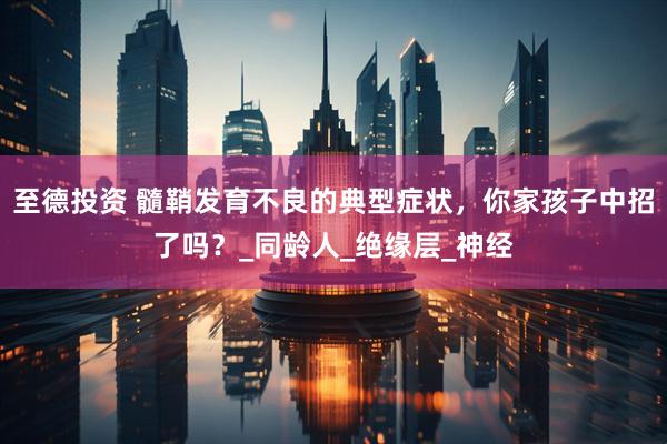 至德投资 髓鞘发育不良的典型症状，你家孩子中招了吗？_同龄人_绝缘层_神经