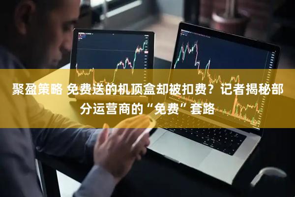 聚盈策略 免费送的机顶盒却被扣费？记者揭秘部分运营商的“免费”套路