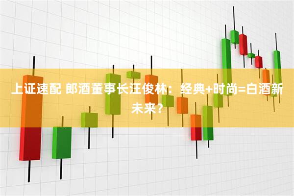 上证速配 郎酒董事长汪俊林：经典+时尚=白酒新未来？