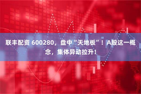 联丰配资 600280，盘中“天地板”！A股这一概念，集体异动拉升！