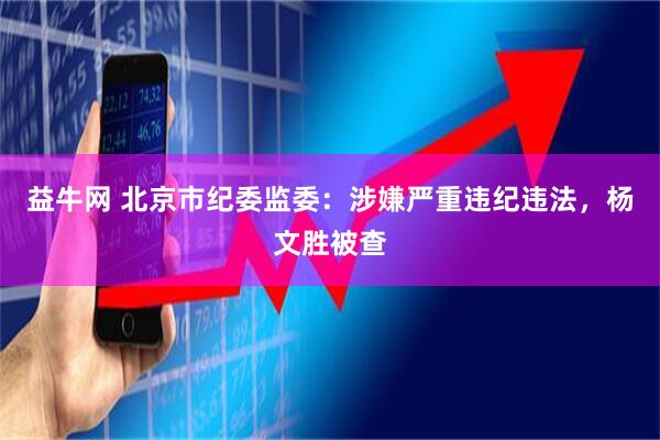 益牛网 北京市纪委监委：涉嫌严重违纪违法，杨文胜被查
